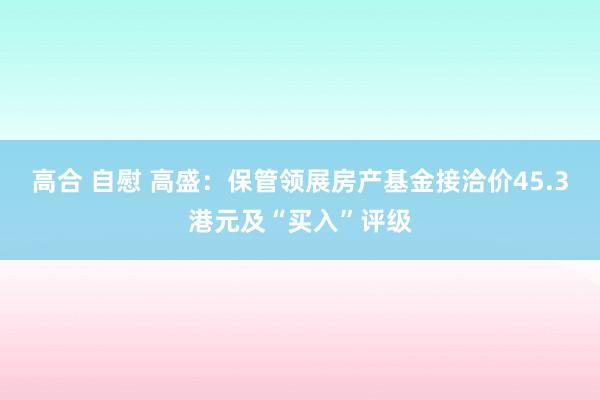 高合 自慰 高盛：保管领展房产基金接洽价45.3港元及“买入”评级