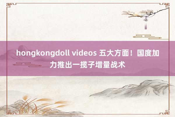 hongkongdoll videos 五大方面！国度加力推出一揽子增量战术