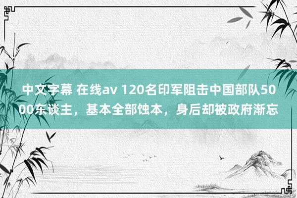 中文字幕 在线av 120名印军阻击中国部队5000东谈主，基本全部蚀本，身后却被政府渐忘