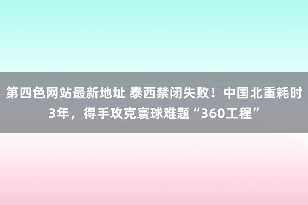 第四色网站最新地址 泰西禁闭失败！中国北重耗时3年，得手攻克寰球难题“360工程”