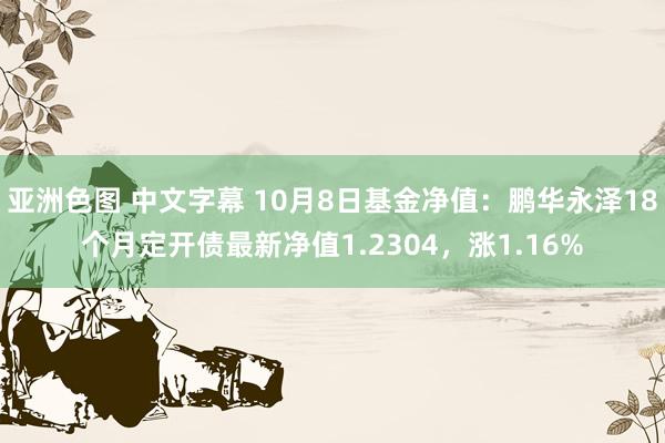 亚洲色图 中文字幕 10月8日基金净值：鹏华永泽18个月定开债最新净值1.2304，涨1.16%