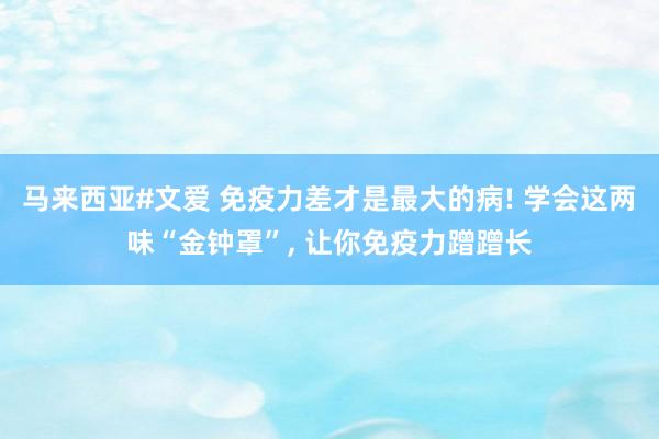 马来西亚#文爱 免疫力差才是最大的病! 学会这两味“金钟罩”， 让你免疫力蹭蹭长