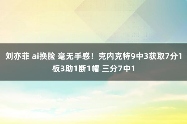 刘亦菲 ai换脸 毫无手感！克内克特9中3获取7分1板3助1断1帽 三分7中1