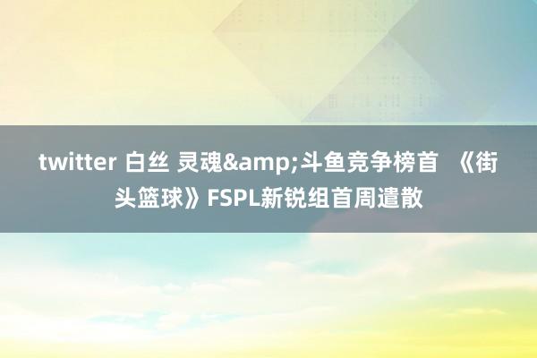 twitter 白丝 灵魂&斗鱼竞争榜首  《街头篮球》FSPL新锐组首周遣散