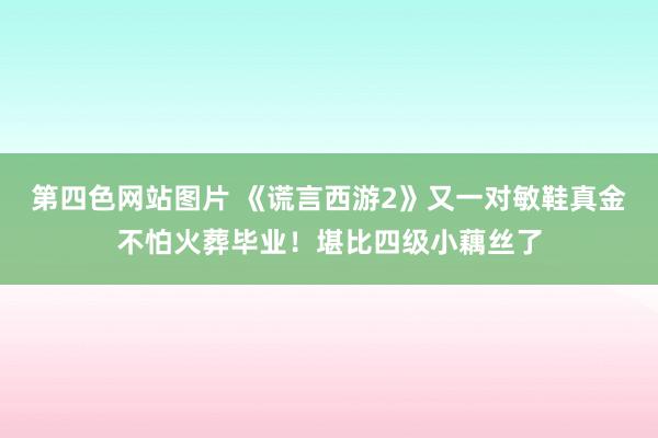 第四色网站图片 《谎言西游2》又一对敏鞋真金不怕火葬毕业！堪比四级小藕丝了