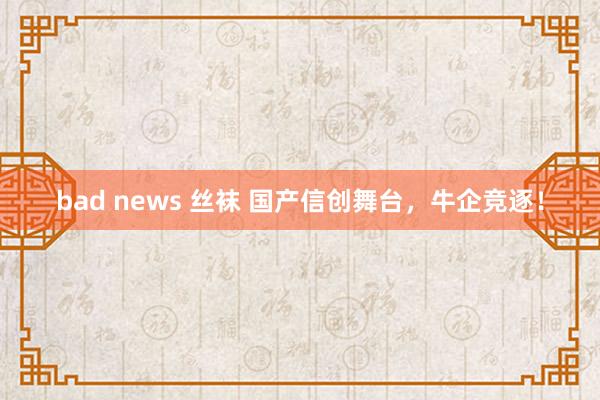 bad news 丝袜 国产信创舞台，牛企竞逐！