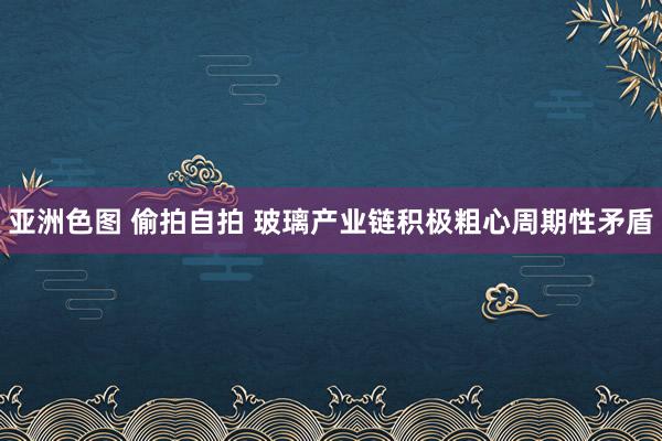 亚洲色图 偷拍自拍 玻璃产业链积极粗心周期性矛盾