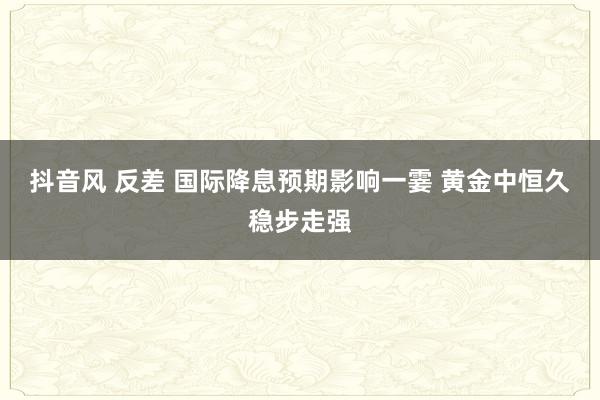 抖音风 反差 国际降息预期影响一霎 黄金中恒久稳步走强