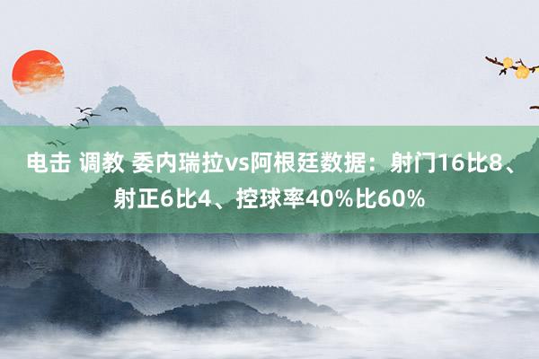 电击 调教 委内瑞拉vs阿根廷数据：射门16比8、射正6比4、控球率40%比60%