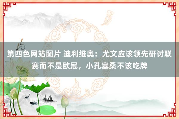 第四色网站图片 迪利维奥：尤文应该领先研讨联赛而不是欧冠，小孔塞桑不该吃牌