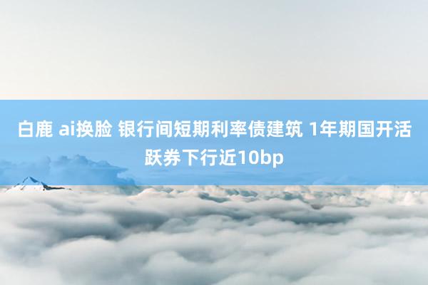 白鹿 ai换脸 银行间短期利率债建筑 1年期国开活跃券下行近10bp