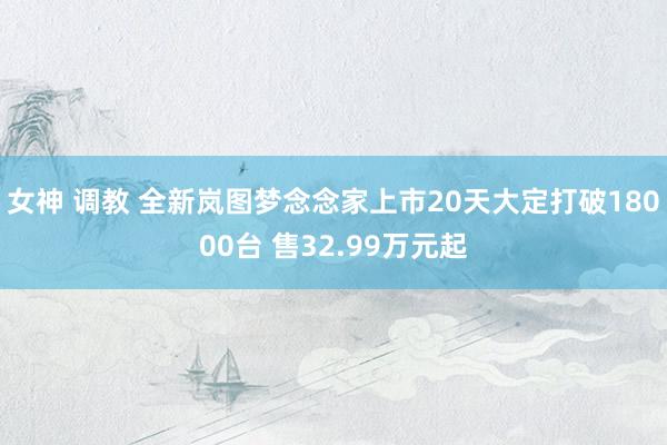 女神 调教 全新岚图梦念念家上市20天大定打破18000台 售32.99万元起