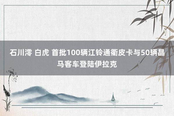 石川澪 白虎 首批100辆江铃通衢皮卡与50辆晶马客车登陆伊拉克