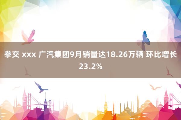 拳交 xxx 广汽集团9月销量达18.26万辆 环比增长23.2%