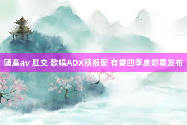 國產av 肛交 歌唱ADX预报图 有望四季度郑重发布