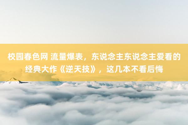 校园春色网 流量爆表，东说念主东说念主爱看的经典大作《逆天技》，这几本不看后悔