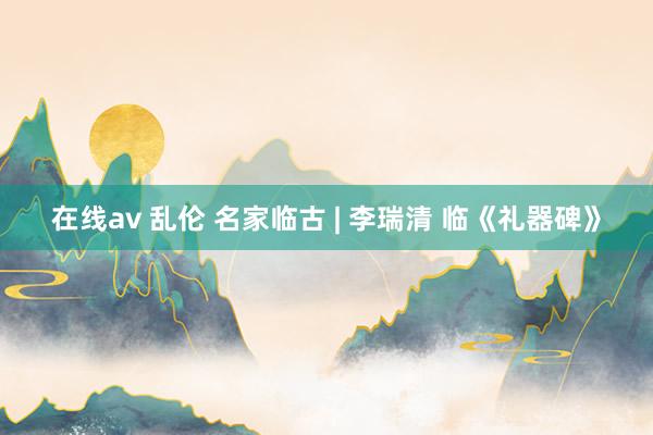 在线av 乱伦 名家临古 | 李瑞清 临《礼器碑》