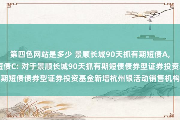 第四色网站是多少 景顺长城90天抓有期短债A，景顺长城90天抓有期短债C: 对于景顺长城90天抓有期短债债券型证券投资基金新增杭州银活动销售机构的公告