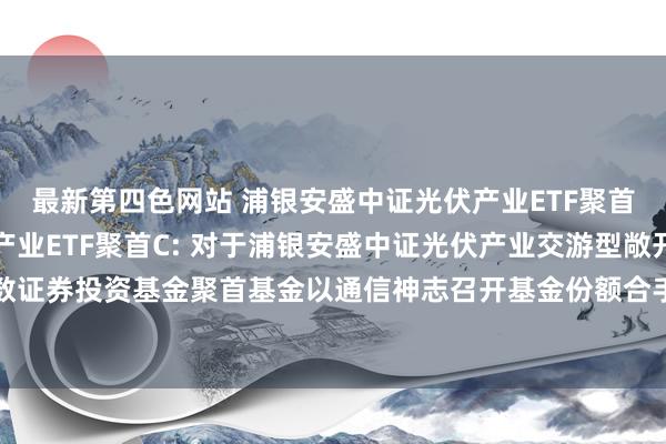 最新第四色网站 浦银安盛中证光伏产业ETF聚首A，浦银安盛中证光伏产业ETF聚首C: 对于浦银安盛中证光伏产业交游型敞开式指数证券投资基金聚首基金以通信神志召开基金份额合手有东说念主大会的第一次教唆性公告