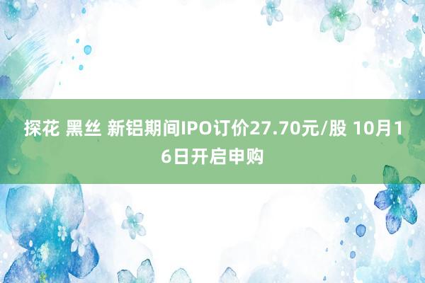 探花 黑丝 新铝期间IPO订价27.70元/股 10月16日开启申购