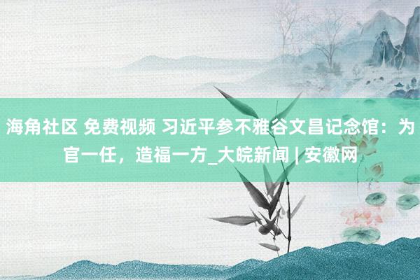 海角社区 免费视频 习近平参不雅谷文昌记念馆：为官一任，造福一方_大皖新闻 | 安徽网