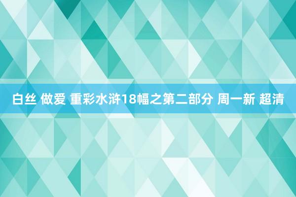 白丝 做爱 重彩水浒18幅之第二部分 周一新 超清