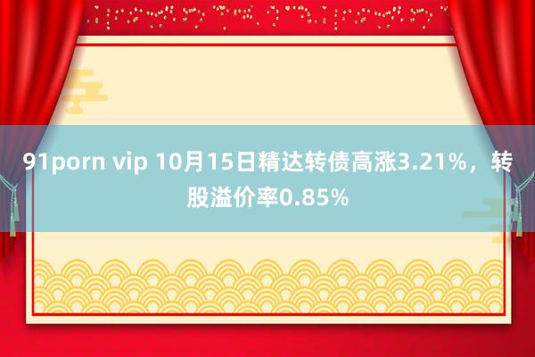 91porn vip 10月15日精达转债高涨3.21%，转股溢价率0.85%