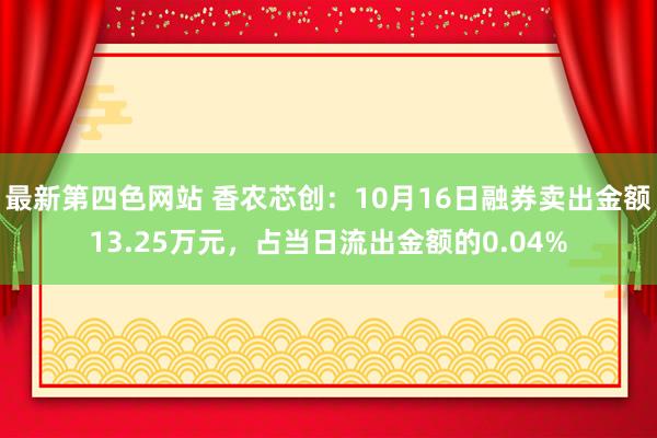 最新第四色网站 香农芯创：10月16日融券卖出金额13.25万元，占当日流出金额的0.04%