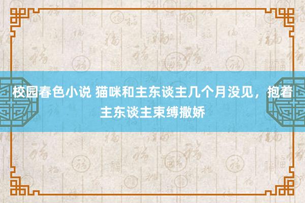 校园春色小说 猫咪和主东谈主几个月没见，抱着主东谈主束缚撒娇