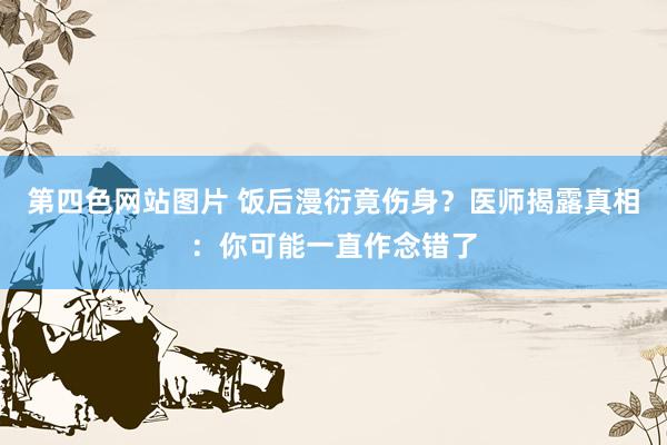 第四色网站图片 饭后漫衍竟伤身？医师揭露真相：你可能一直作念错了