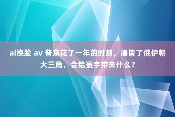 ai换脸 av 普京花了一年的时刻，凑皆了俄伊朝大三角，会给寰宇带来什么？