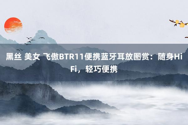 黑丝 美女 飞傲BTR11便携蓝牙耳放图赏：随身HiFi，轻巧便携