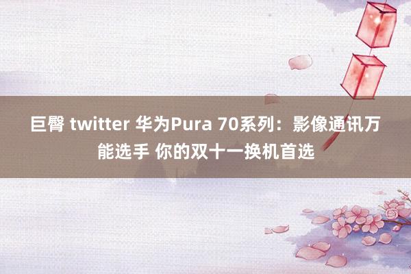 巨臀 twitter 华为Pura 70系列：影像通讯万能选手 你的双十一换机首选