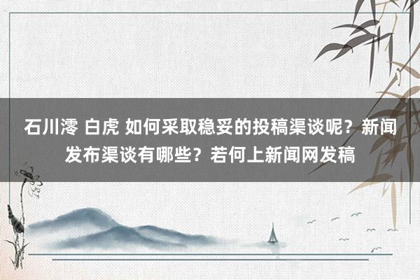 石川澪 白虎 如何采取稳妥的投稿渠谈呢？新闻发布渠谈有哪些？若何上新闻网发稿