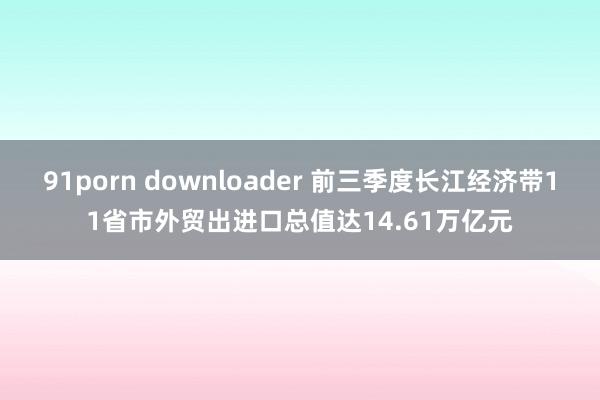 91porn downloader 前三季度长江经济带11省市外贸出进口总值达14.61万亿元