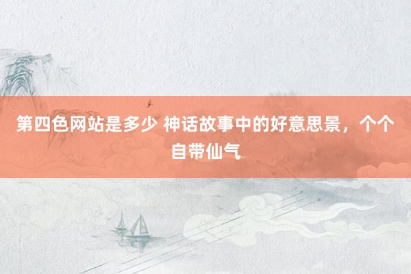 第四色网站是多少 神话故事中的好意思景，个个自带仙气