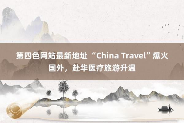 第四色网站最新地址 “China Travel”爆火国外，赴华医疗旅游升温