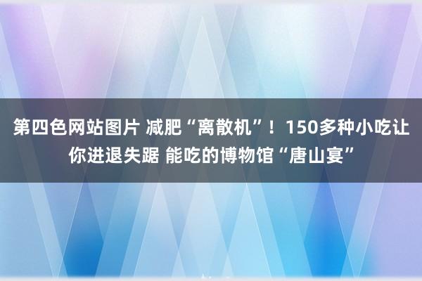 第四色网站图片 减肥“离散机”！150多种小吃让你进退失踞 能吃的博物馆“唐山宴”