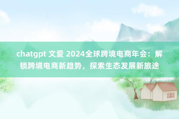 chatgpt 文爱 2024全球跨境电商年会：解锁跨境电商新趋势，探索生态发展新旅途