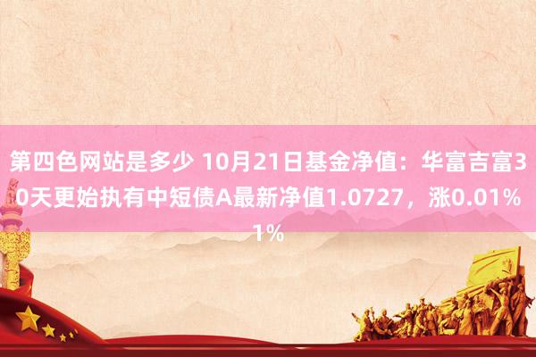 第四色网站是多少 10月21日基金净值：华富吉富30天更始执有中短债A最新净值1.0727，涨0.01%