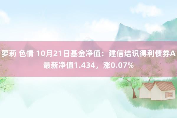 萝莉 色情 10月21日基金净值：建信结识得利债券A最新净值1.434，涨0.07%