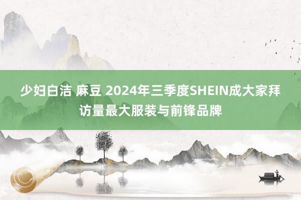 少妇白洁 麻豆 2024年三季度SHEIN成大家拜访量最大服装与前锋品牌