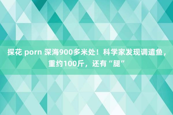 探花 porn 深海900多米处！科学家发现调遣鱼，重约100斤，还有“腿”