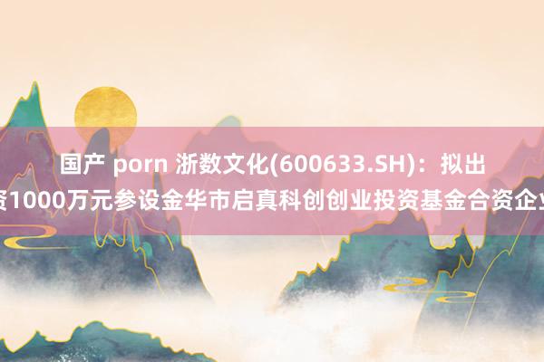 国产 porn 浙数文化(600633.SH)：拟出资1000万元参设金华市启真科创创业投资基金合资企业