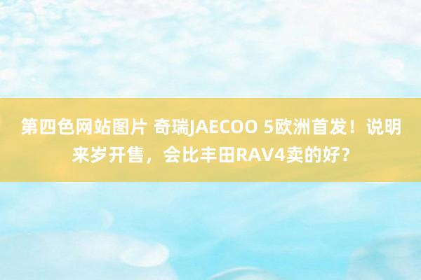 第四色网站图片 奇瑞JAECOO 5欧洲首发！说明来岁开售，会比丰田RAV4卖的好？