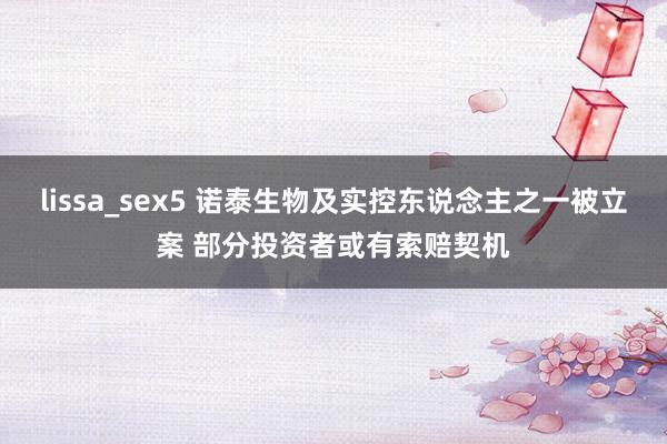 lissa_sex5 诺泰生物及实控东说念主之一被立案 部分投资者或有索赔契机