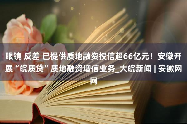 眼镜 反差 已提供质地融资授信超66亿元！安徽开展“皖质贷”质地融资增信业务_大皖新闻 | 安徽网