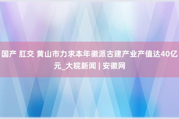 国产 肛交 黄山市力求本年徽派古建产业产值达40亿元_大皖新闻 | 安徽网