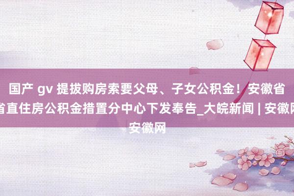 国产 gv 提拔购房索要父母、子女公积金！安徽省省直住房公积金措置分中心下发奉告_大皖新闻 | 安徽网