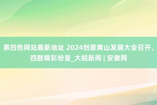 第四色网站最新地址 2024创意黄山发展大会召开，四肢精彩纷呈_大皖新闻 | 安徽网